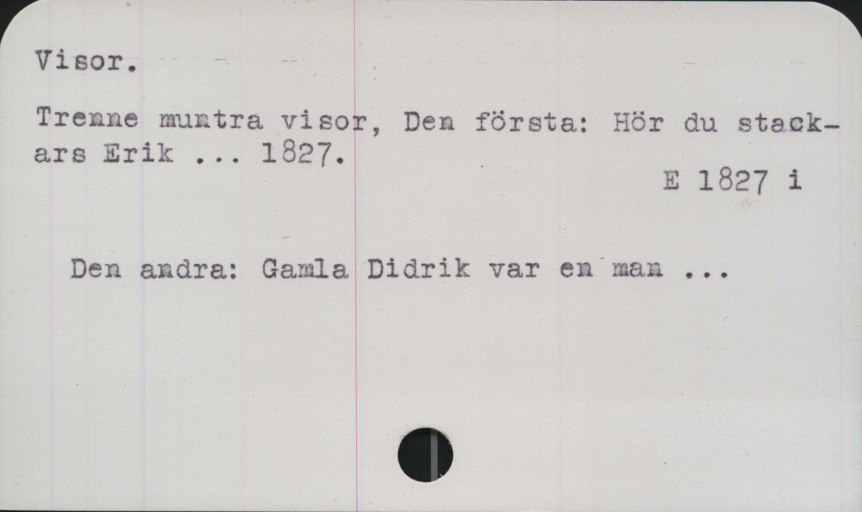 ﻿Visor ﻿Visor.
Trenne muntra visor, Den första: Hör du 
stackars Erik ... 1827.

E 1827 i

Den andra: Gamla Didrik var en man ...